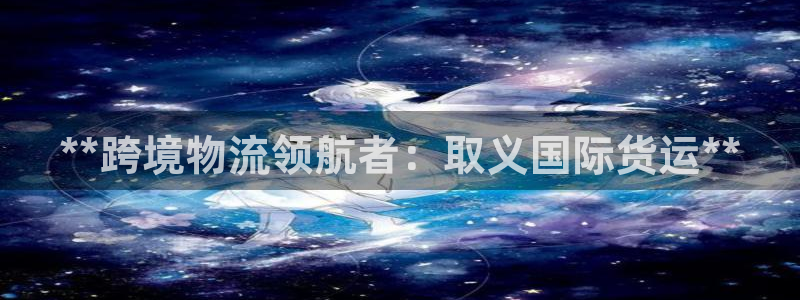 尊龙体育正规么：**跨境物流领航者：取义国际货运**